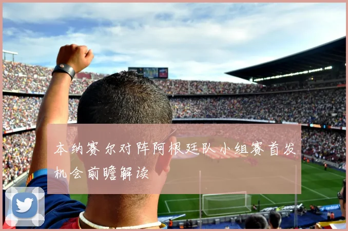 本纳赛尔对阵阿根廷队小组赛首发机会前瞻解读