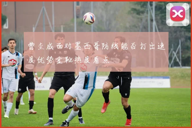 曹圭成面对墨西哥防线能否打出速度优势金靴热度看点